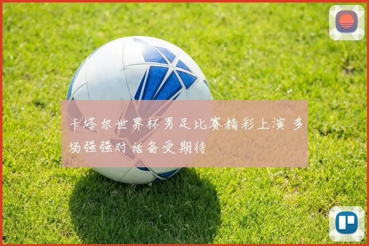 卡塔尔世界杯男足比赛精彩上演 多场强强对话备受期待